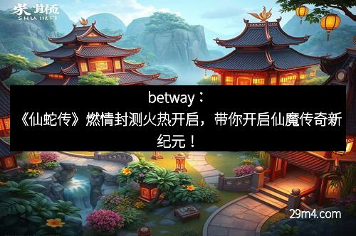betway：《仙蛇传》燃情封测火热开启，带你开启仙魔传奇新纪元！